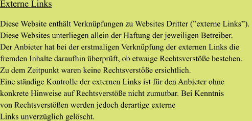 Externe Links   Diese Website enthält Verknüpfungen zu Websites Dritter (”externe Links”).  Diese Websites unterliegen allein der Haftung der jeweiligen Betreiber.  Der Anbieter hat bei der erstmaligen Verknüpfung der externen Links die  fremden Inhalte daraufhin überprüft, ob etwaige Rechtsverstöße bestehen.  Zu dem Zeitpunkt waren keine Rechtsverstöße ersichtlich.  Eine ständige Kontrolle der externen Links ist für den Anbieter ohne konkrete Hinweise auf Rechtsverstöße nicht zumutbar. Bei Kenntnis  von Rechtsverstößen werden jedoch derartige externe  Links unverzüglich gelöscht.